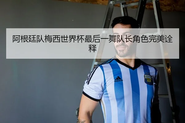 阿根廷队梅西世界杯最后一舞队长角色完美诠释
